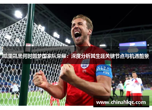哈里凯恩何时圆梦国家队荣耀：深度分析其生涯关键节点与机遇前景
