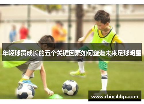年轻球员成长的五个关键因素如何塑造未来足球明星 年轻球员成长的五个关键因素如何塑造未来足球明星